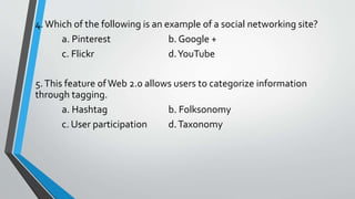 4.Which of the following is an example of a social networking site?
a. Pinterest b. Google +
c. Flickr d.YouTube
5.This feature ofWeb 2.0 allows users to categorize information
through tagging.
a. Hashtag b. Folksonomy
c. User participation d.Taxonomy
 
