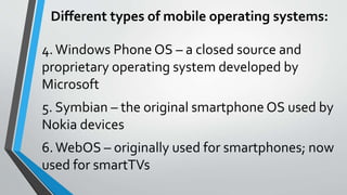 4.Windows Phone OS – a closed source and
proprietary operating system developed by
Microsoft
5. Symbian – the original smartphone OS used by
Nokia devices
6.WebOS – originally used for smartphones; now
used for smartTVs
Different types of mobile operating systems:
 