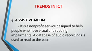 4. ASSISTIVE MEDIA
- It is a nonprofit service designed to help
people who have visual and reading
impairments. A database of audio recordings is
used to read to the user.
TRENDS IN ICT
 