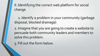 II. Identifying the correct web platform for social
change
1. Identify a problem in your community (garbage
disposal, blocked drainage)
2. Imagine that you are going to create a website to
persuade both community leaders and members to
solve this problem.
3. Fill out the form below.
 