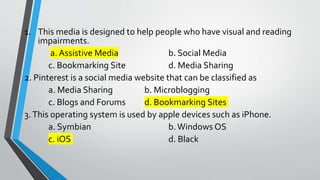 1. This media is designed to help people who have visual and reading
impairments.
a. Assistive Media b. Social Media
c. Bookmarking Site d. Media Sharing
2. Pinterest is a social media website that can be classified as
a. Media Sharing b. Microblogging
c. Blogs and Forums d. Bookmarking Sites
3.This operating system is used by apple devices such as iPhone.
a. Symbian b.Windows OS
c. iOS d. Black
 