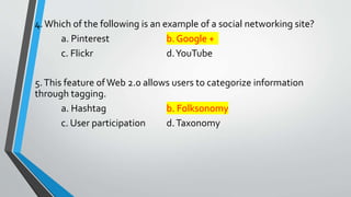 4.Which of the following is an example of a social networking site?
a. Pinterest b. Google +
c. Flickr d.YouTube
5.This feature ofWeb 2.0 allows users to categorize information
through tagging.
a. Hashtag b. Folksonomy
c. User participation d.Taxonomy
 
