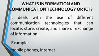 WHAT IS INFORMATION AND
COMMUNICATIONTECHNOLOGY OR ICT?
It deals with the use of different
communication technologies that can
locate, store, create, and share or exchange
of information.
Example:
mobile phones, Internet
 