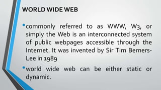 WORLDWIDE WEB
•commonly referred to as WWW, W3, or
simply the Web is an interconnected system
of public webpages accessible through the
Internet. It was invented by Sir Tim Berners-
Lee in 1989
•world wide web can be either static or
dynamic.
 
