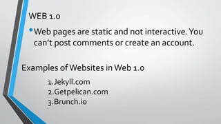 WEB 1.0
•Web pages are static and not interactive.You
can’t post comments or create an account.
Examples ofWebsites inWeb 1.0
1.Jekyll.com
2.Getpelican.com
3.Brunch.io
 