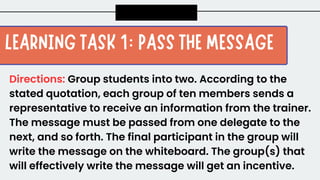Directions: Group students into two. According to the
stated quotation, each group of ten members sends a
representative to receive an information from the trainer.
The message must be passed from one delegate to the
next, and so forth. The final participant in the group will
write the message on the whiteboard. The group(s) that
will effectively write the message will get an incentive.
 