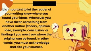 It is important to let the reader of
your writing know where you
found your ideas. Whenever you
have taken something from
another author (theory, opinion,
idea, example, conclusion, or
findings) you must say where the
original can be found. In other
words, you must acknowledge
and cite your sources.
 