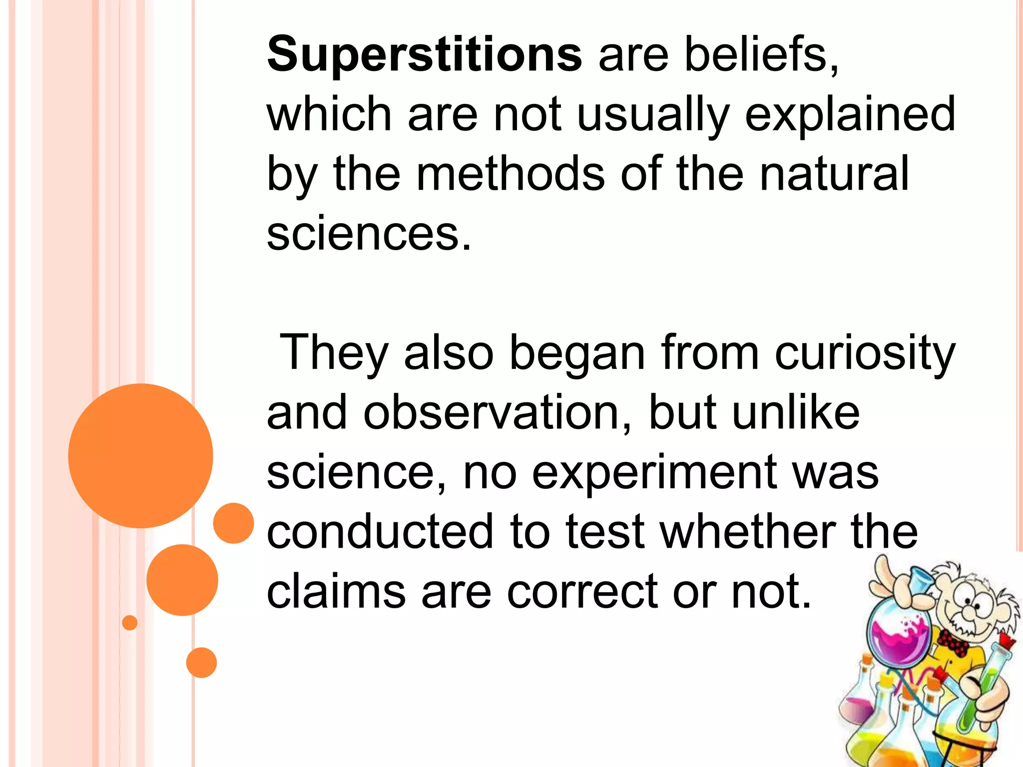 Superstitions are beliefs,
which are not usually explained
by the methods of the natural
sciences.
They also began from curiosity
and observation, but unlike
science, no experiment was
conducted to test whether the
claims are correct or not.
 
