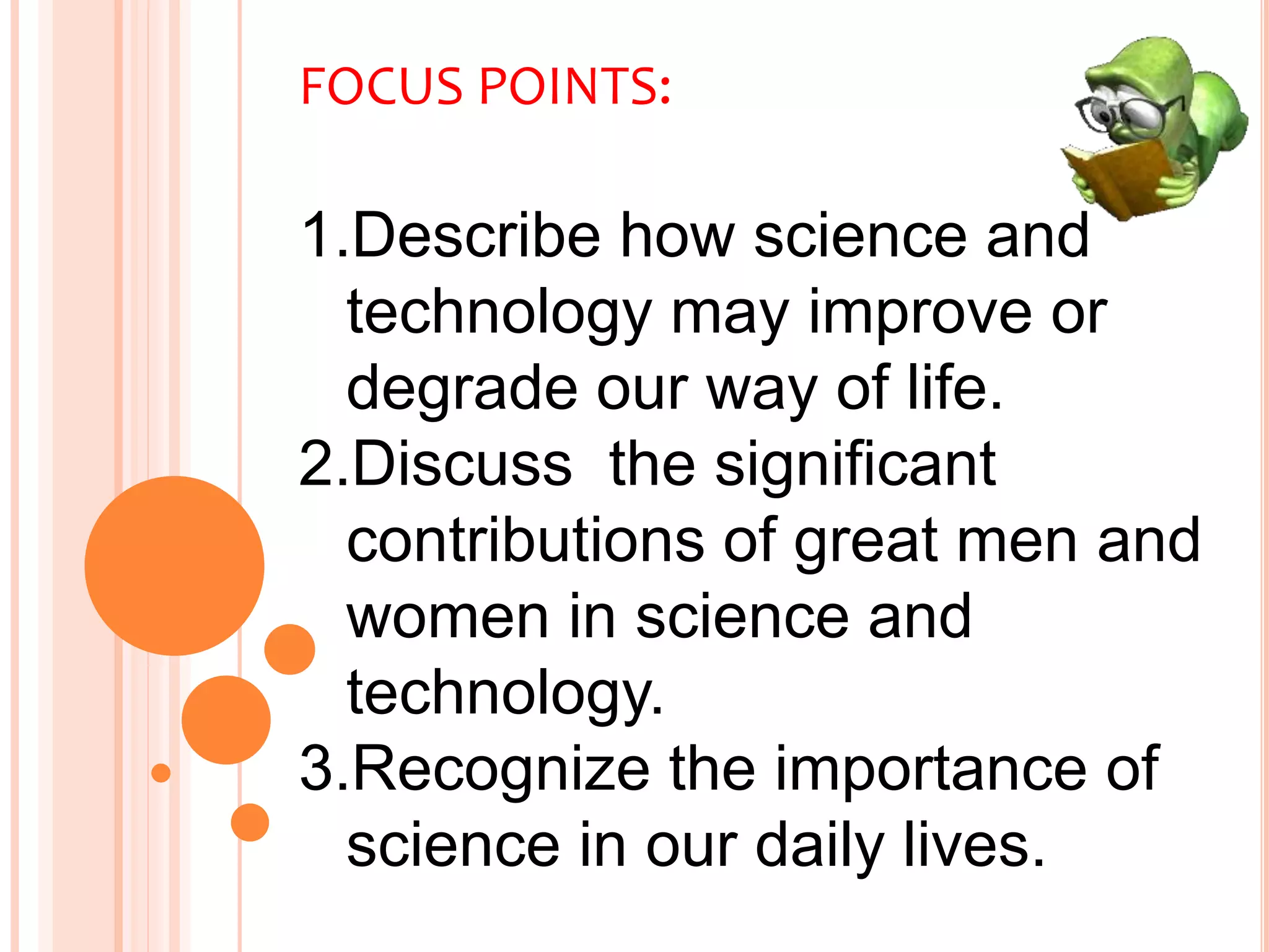 FOCUS POINTS:
1.Describe how science and
technology may improve or
degrade our way of life.
2.Discuss the significant
contributions of great men and
women in science and
technology.
3.Recognize the importance of
science in our daily lives.
 