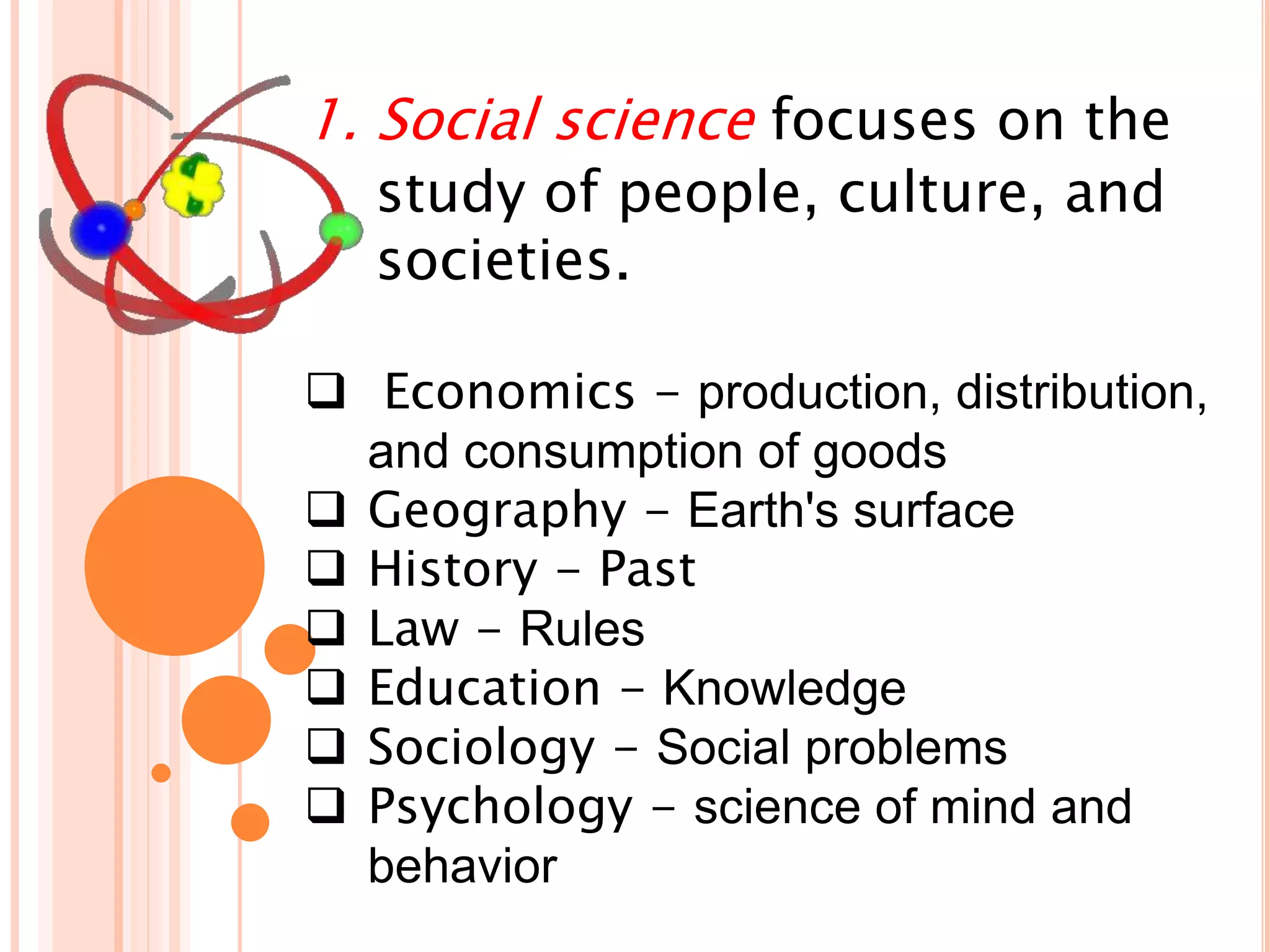 1. Social science focuses on the
study of people, culture, and
societies.
 Economics - production, distribution,
and consumption of goods
 Geography - Earth's surface
 History - Past
 Law - Rules
 Education - Knowledge
 Sociology - Social problems
 Psychology - science of mind and
behavior
 