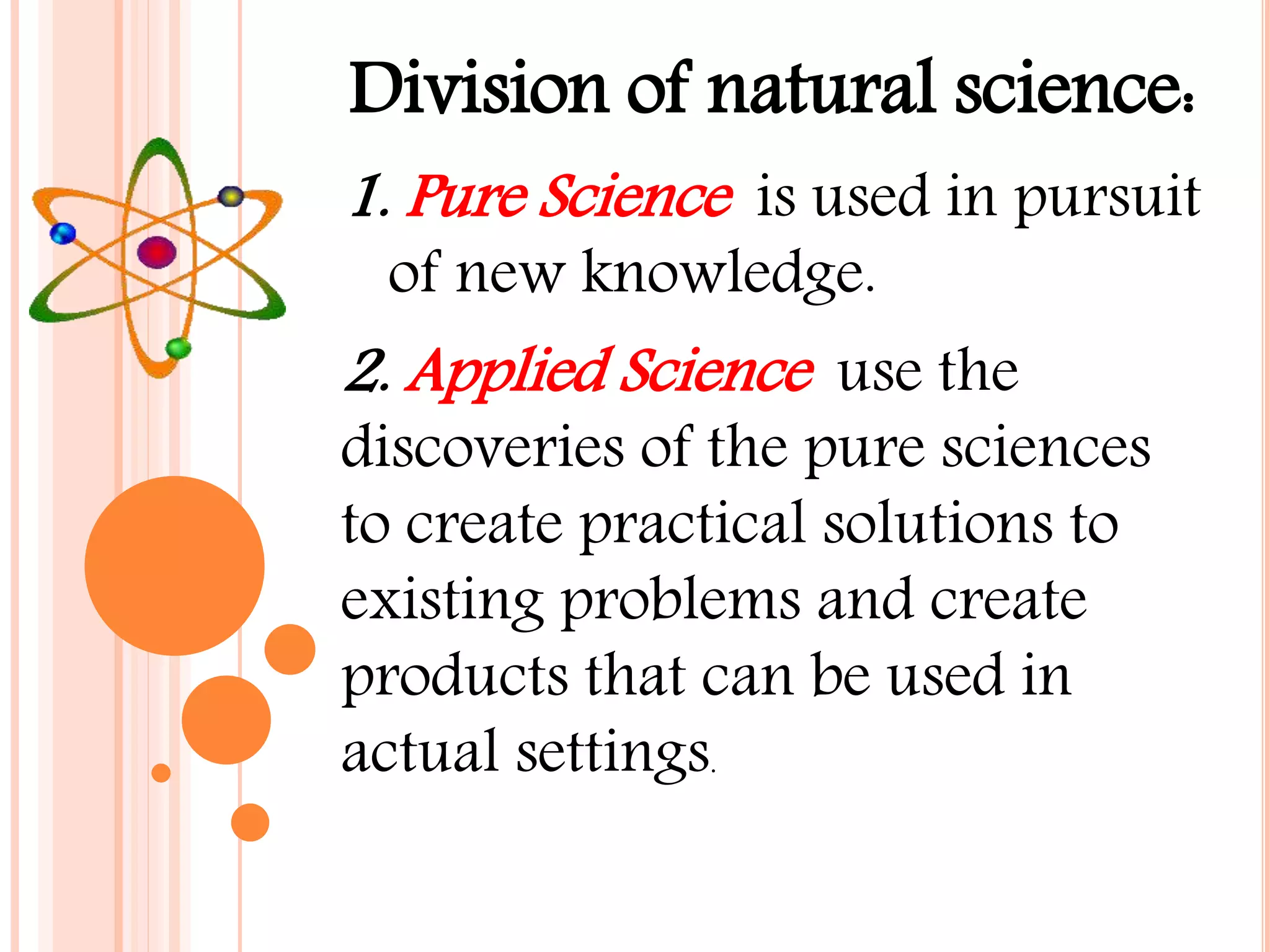 Division of natural science:
1. Pure Science is used in pursuit
of new knowledge.
2. Applied Science use the
discoveries of the pure sciences
to create practical solutions to
existing problems and create
products that can be used in
actual settings.
 