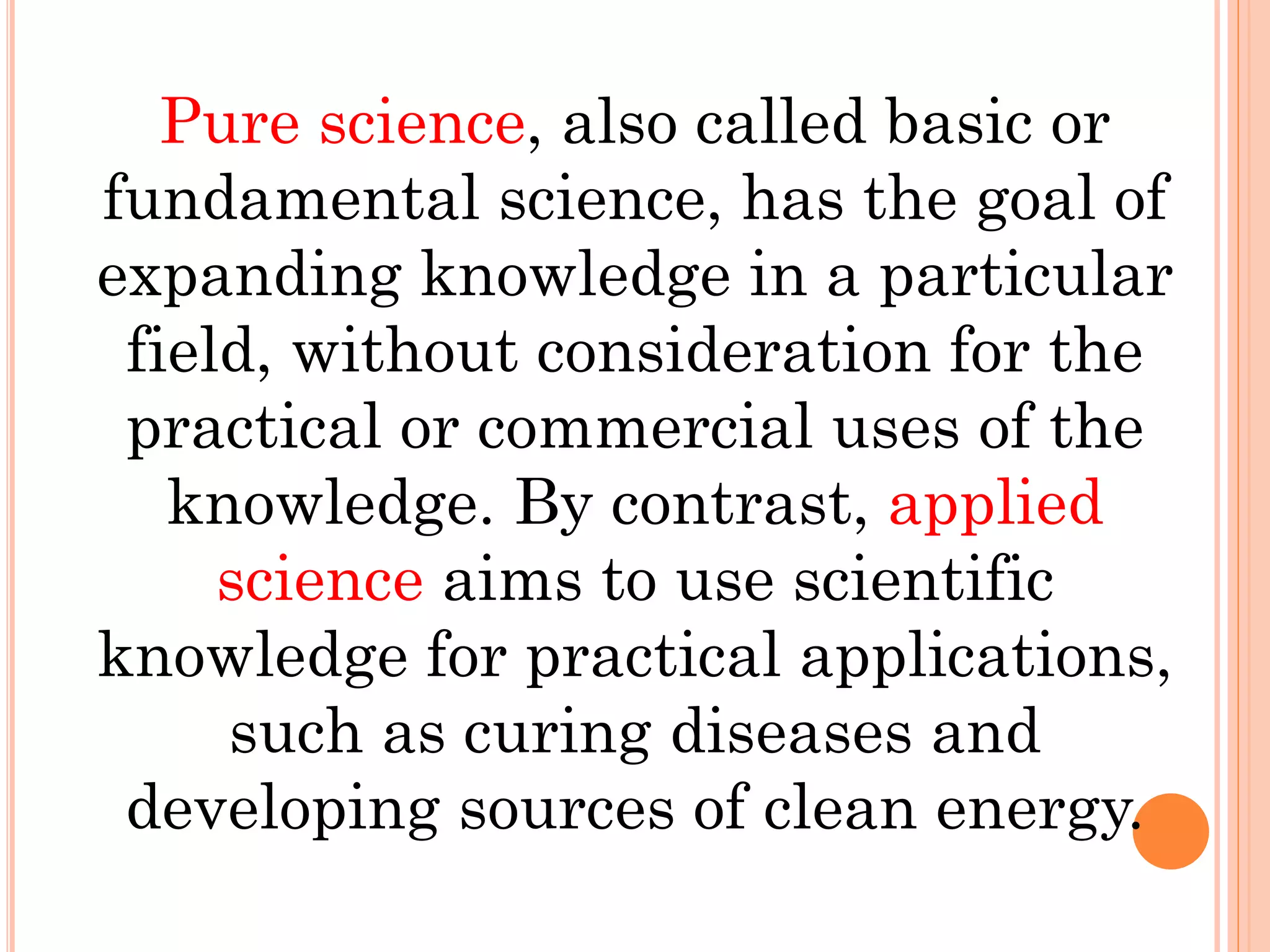 Pure science, also called basic or
fundamental science, has the goal of
expanding knowledge in a particular
field, without consideration for the
practical or commercial uses of the
knowledge. By contrast, applied
science aims to use scientific
knowledge for practical applications,
such as curing diseases and
developing sources of clean energy.
 