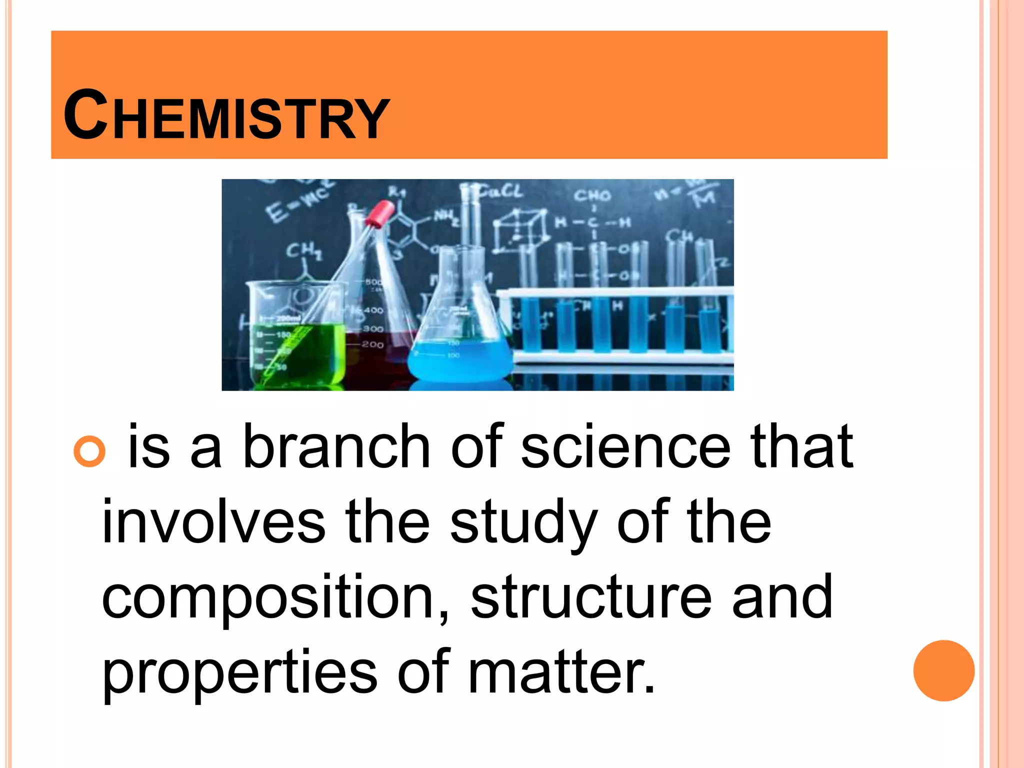 CHEMISTRY
 is a branch of science that
involves the study of the
composition, structure and
properties of matter.
 