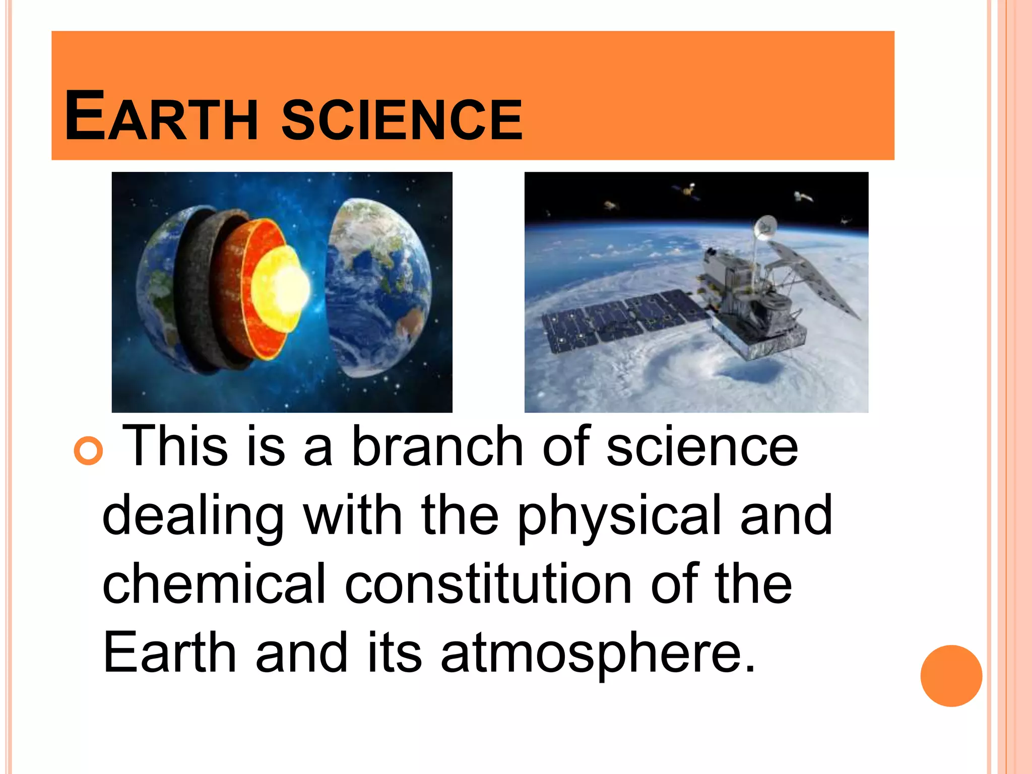 EARTH SCIENCE
 This is a branch of science
dealing with the physical and
chemical constitution of the
Earth and its atmosphere.
 