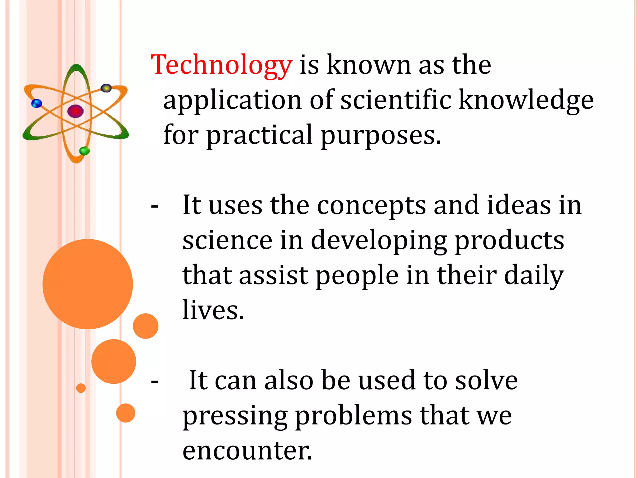 Technology is known as the
application of scientific knowledge
for practical purposes.
- It uses the concepts and ideas in
science in developing products
that assist people in their daily
lives.
- It can also be used to solve
pressing problems that we
encounter.
 