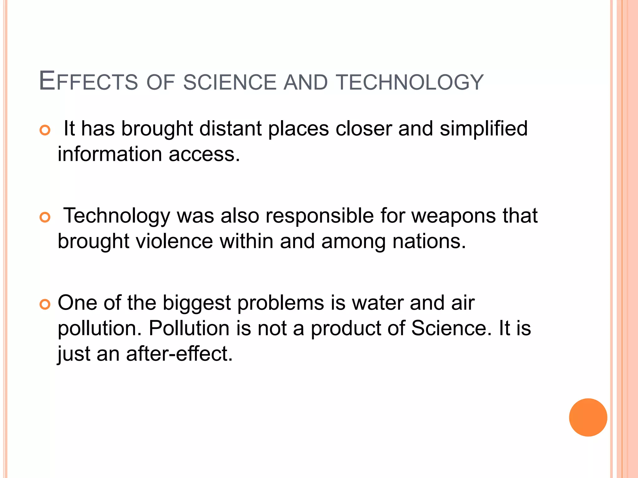 EFFECTS OF SCIENCE AND TECHNOLOGY
 It has brought distant places closer and simplified
information access.
 Technology was also responsible for weapons that
brought violence within and among nations.
 One of the biggest problems is water and air
pollution. Pollution is not a product of Science. It is
just an after-effect.
 