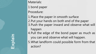 Explain
Materials:
1 bond paper
Procedure:
1.Place the paper in smooth surface
2.Put your hands on both end of the paper
3.Push the paper inward and observe what will
happen
4.Pull the edge of the bond paper as much as
you can and observe what will happen.
5.What landform could possible form from that
action?
 