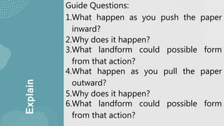 Explain
Guide Questions:
1.What happen as you push the paper
inward?
2.Why does it happen?
3.What landform could possible form
from that action?
4.What happen as you pull the paper
outward?
5.Why does it happen?
6.What landform could possible form
from that action?
 