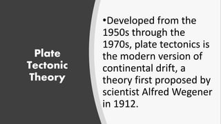 Plate
Tectonic
Theory
•Developed from the
1950s through the
1970s, plate tectonics is
the modern version of
continental drift, a
theory first proposed by
scientist Alfred Wegener
in 1912.
 