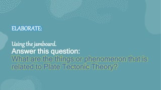 ELABORATE:
Using the jamboard.
Answer this question:
What are the things or phenomenon that is
related to Plate Tectonic Theory?
 
