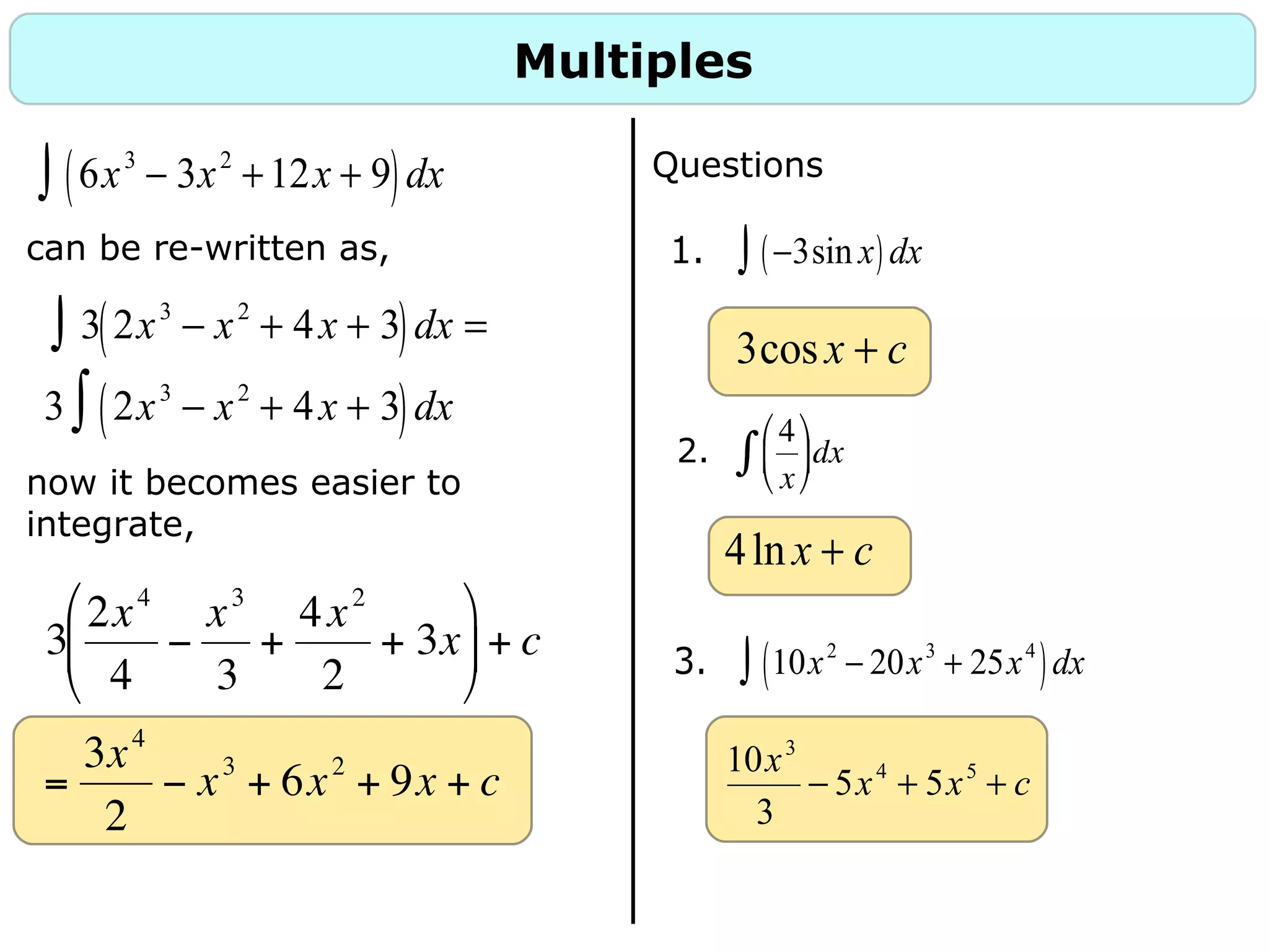 Multiples
6x3
− 3x2
+12x + 9( )dx∫
can be re-written as,
now it becomes easier to
integrate,
3 2x3
− x2
+ 4x + 3( )dx =∫
3 2x3
− x2
+ 4x + 3( )dx∫
Questions
1. −3sin x( )dx∫
3. 10x2
− 20x3
+ 25x4
( )dx∫
3cosx + c
4ln x + c
10x3
3
− 5x4
+ 5x5
+ c
