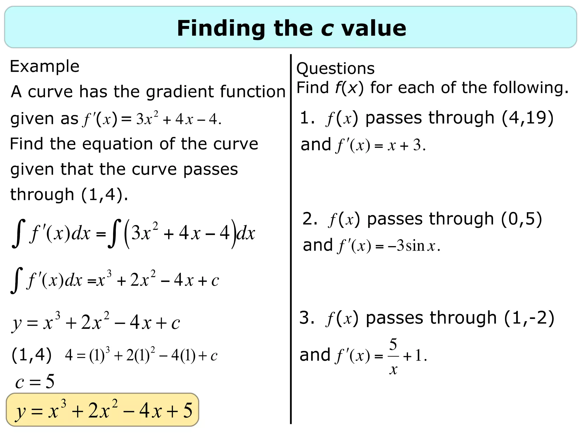 Finding the c value
y = x3
+ 2x2
− 4x + c
(1,4) 4 = (1)3
+ 2(1)2
− 4(1) + c
c = 5
y = x3
+ 2x2
− 4x + 5
Questions
Find f(x) for each of the following.