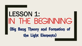 LESSON 1:
IN THE BEGINNING
(Big Bang Theory and Formation of
the Light Elements)
 