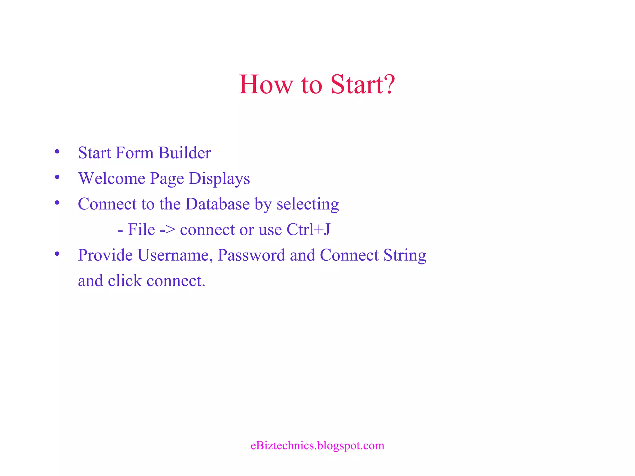 How to Start?
• Start Form Builder
• Welcome Page Displays
• Connect to the Database by selecting
- File -> connect or use Ctrl+J
• Provide Username, Password and Connect String
and click connect.
eBiztechnics.blogspot.com
 