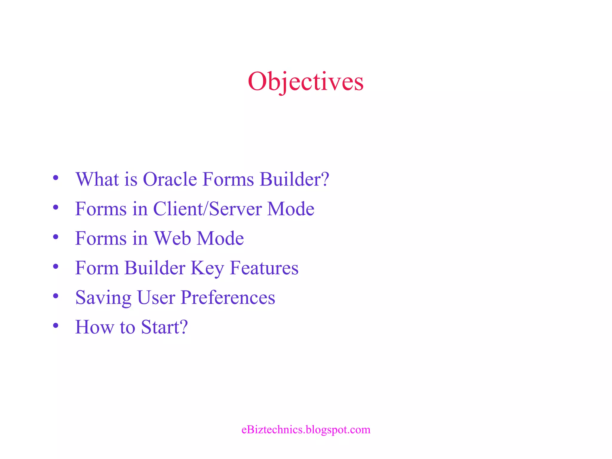 Objectives
• What is Oracle Forms Builder?
• Forms in Client/Server Mode
• Forms in Web Mode
• Form Builder Key Features
• Saving User Preferences
• How to Start?
eBiztechnics.blogspot.com
 