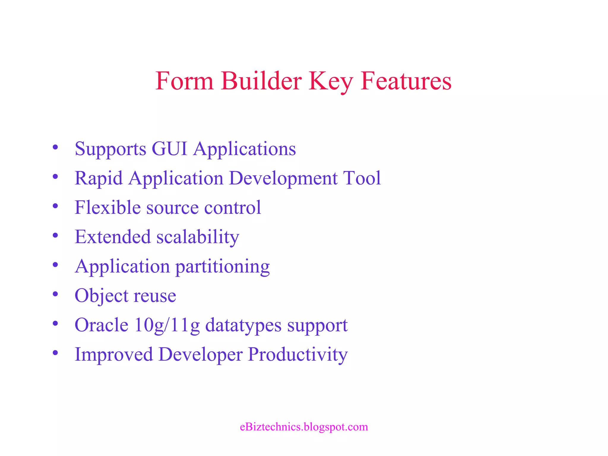 Form Builder Key Features
• Supports GUI Applications
• Rapid Application Development Tool
• Flexible source control
• Extended scalability
• Application partitioning
• Object reuse
• Oracle 10g/11g datatypes support
• Improved Developer Productivity
eBiztechnics.blogspot.com
 
