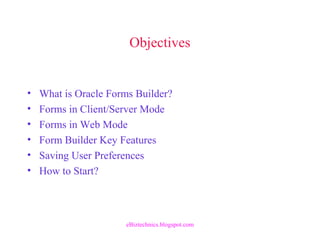 Objectives
• What is Oracle Forms Builder?
• Forms in Client/Server Mode
• Forms in Web Mode
• Form Builder Key Features
• Saving User Preferences
• How to Start?
eBiztechnics.blogspot.com
 