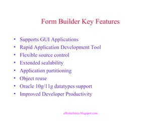 Form Builder Key Features
• Supports GUI Applications
• Rapid Application Development Tool
• Flexible source control
• Extended scalability
• Application partitioning
• Object reuse
• Oracle 10g/11g datatypes support
• Improved Developer Productivity
eBiztechnics.blogspot.com
 