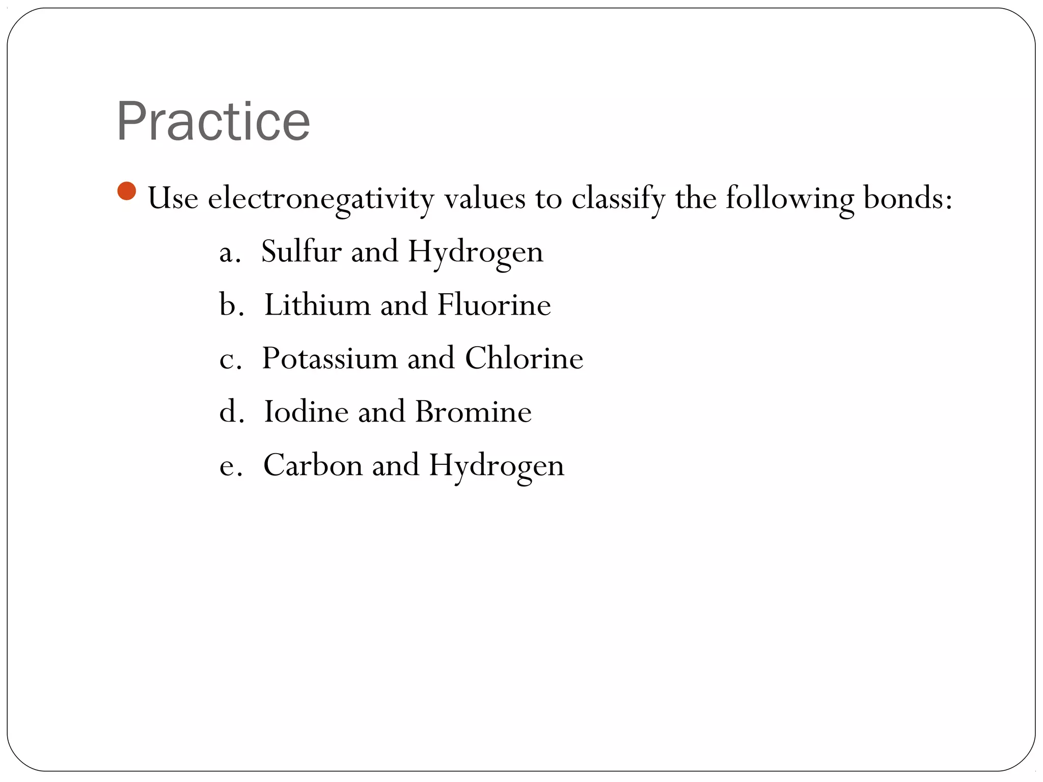 Practice
Use electronegativity values to classify the following bonds:
       a.   Sulfur and Hydrogen
       b.   Lithium and Fluorine
       c.   Potassium and Chlorine
       d.   Iodine and Bromine
       e.   Carbon and Hydrogen
 