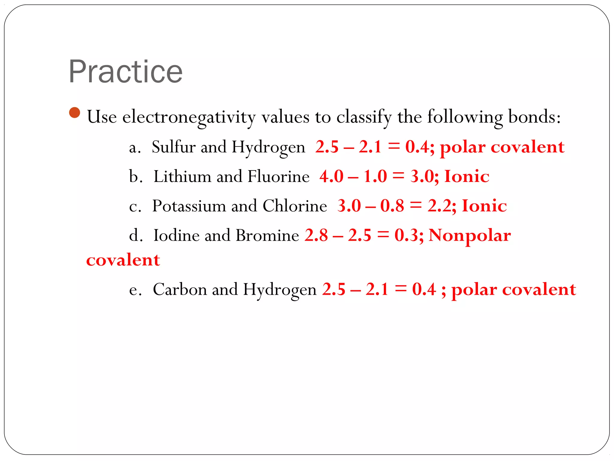 Practice
Use electronegativity values to classify the following bonds:
      a. Sulfur and Hydrogen 2.5 – 2.1 = 0.4; polar covalent
      b. Lithium and Fluorine 4.0 – 1.0 = 3.0; Ionic
      c. Potassium and Chlorine 3.0 – 0.8 = 2.2; Ionic
      d. Iodine and Bromine 2.8 – 2.5 = 0.3; Nonpolar
  covalent
      e. Carbon and Hydrogen 2.5 – 2.1 = 0.4 ; polar covalent
 