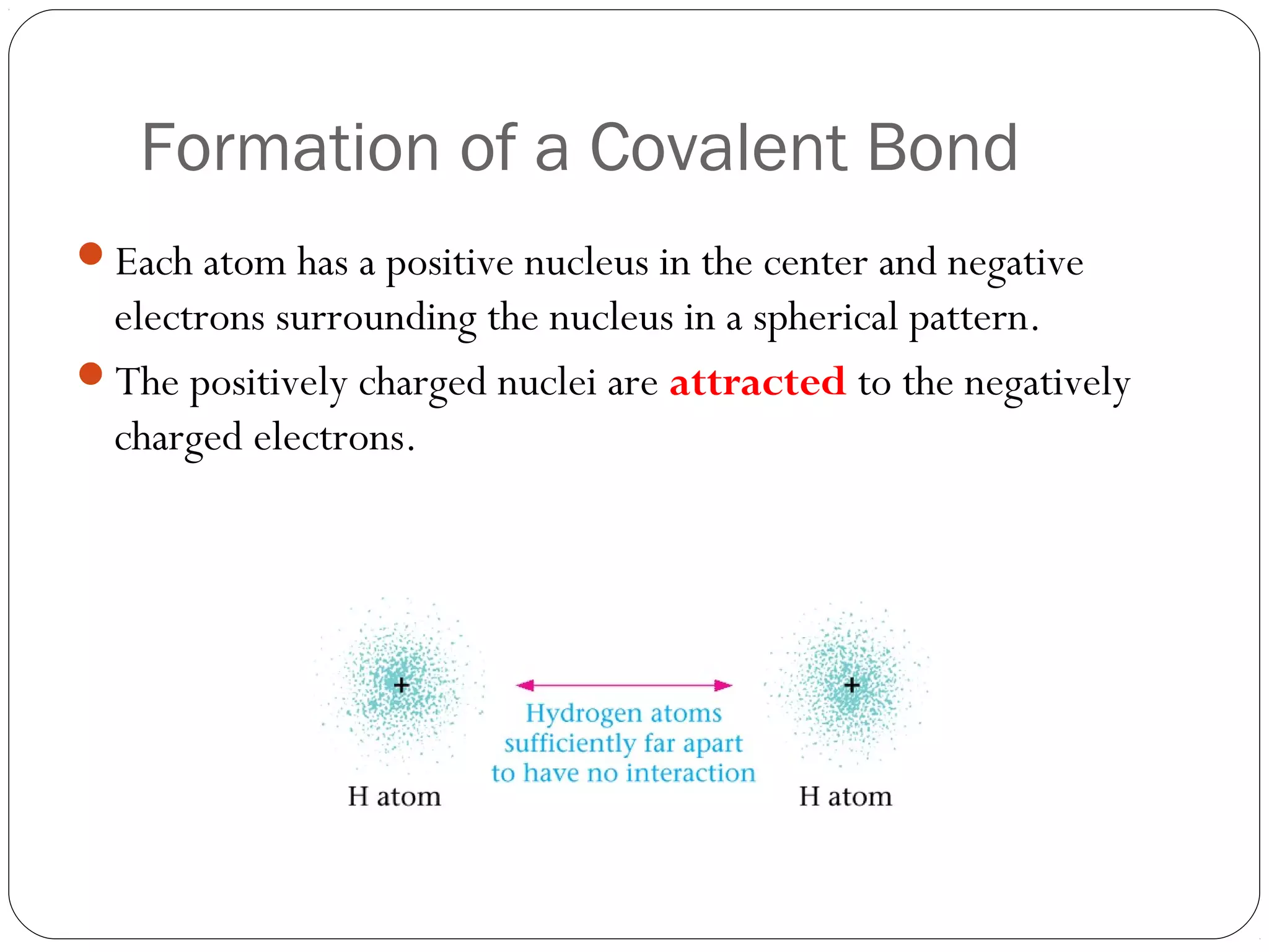 Formation of a Covalent Bond
Each atom has a positive nucleus in the center and negative
 electrons surrounding the nucleus in a spherical pattern.
The positively charged nuclei are attracted to the negatively
 charged electrons.
 