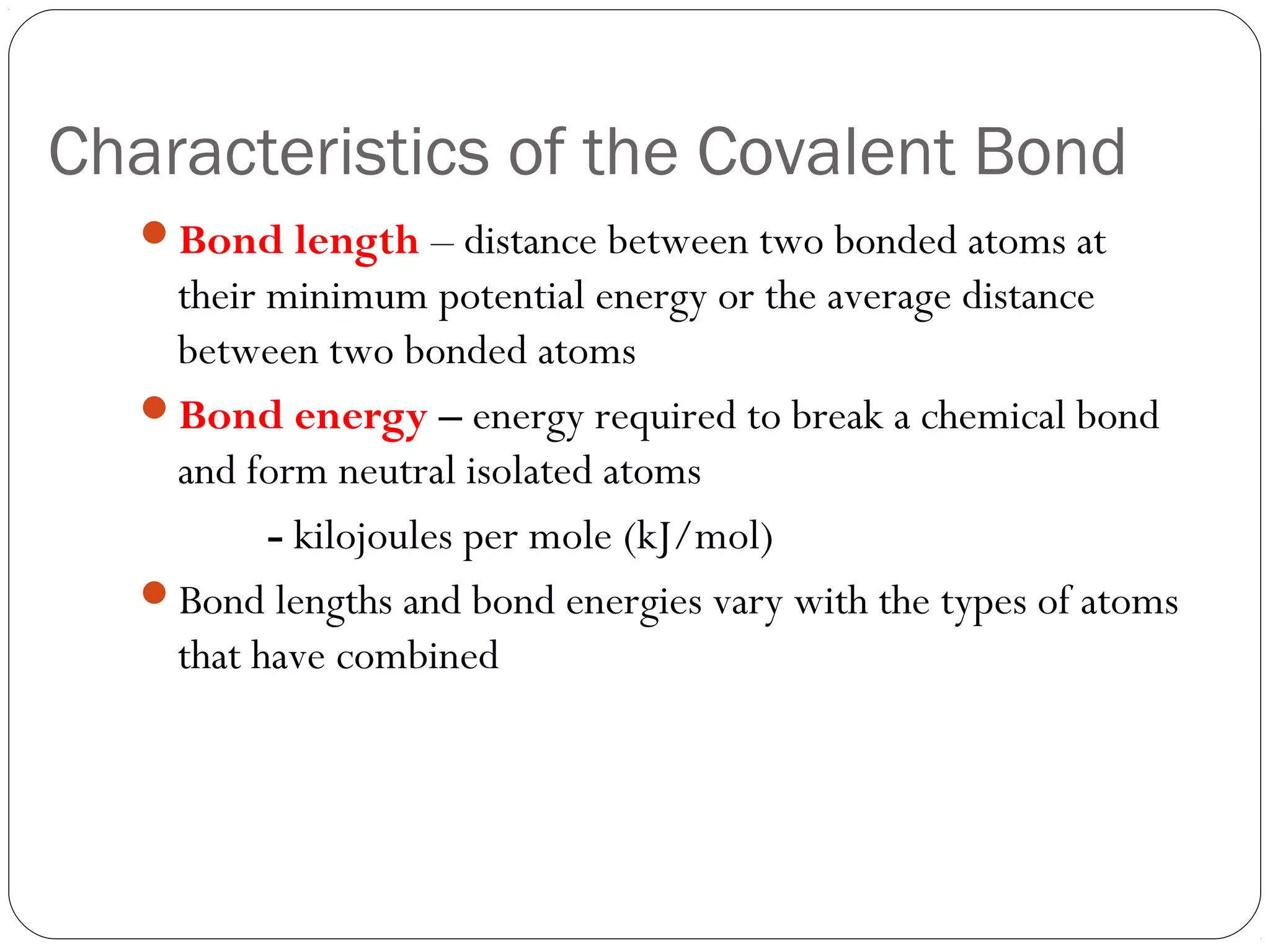 Characteristics of the Covalent Bond
   Bond length – distance between two bonded atoms at
    their minimum potential energy or the average distance
    between two bonded atoms
   Bond energy – energy required to break a chemical bond
    and form neutral isolated atoms
          - kilojoules per mole (kJ/mol)
   Bond lengths and bond energies vary with the types of atoms
    that have combined
 