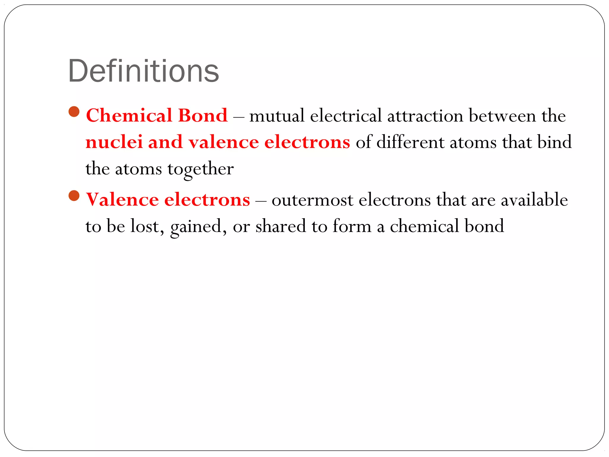 Definitions
Chemical Bond – mutual electrical attraction between the
 nuclei and valence electrons of different atoms that bind
 the atoms together
Valence electrons – outermost electrons that are available
 to be lost, gained, or shared to form a chemical bond
 
