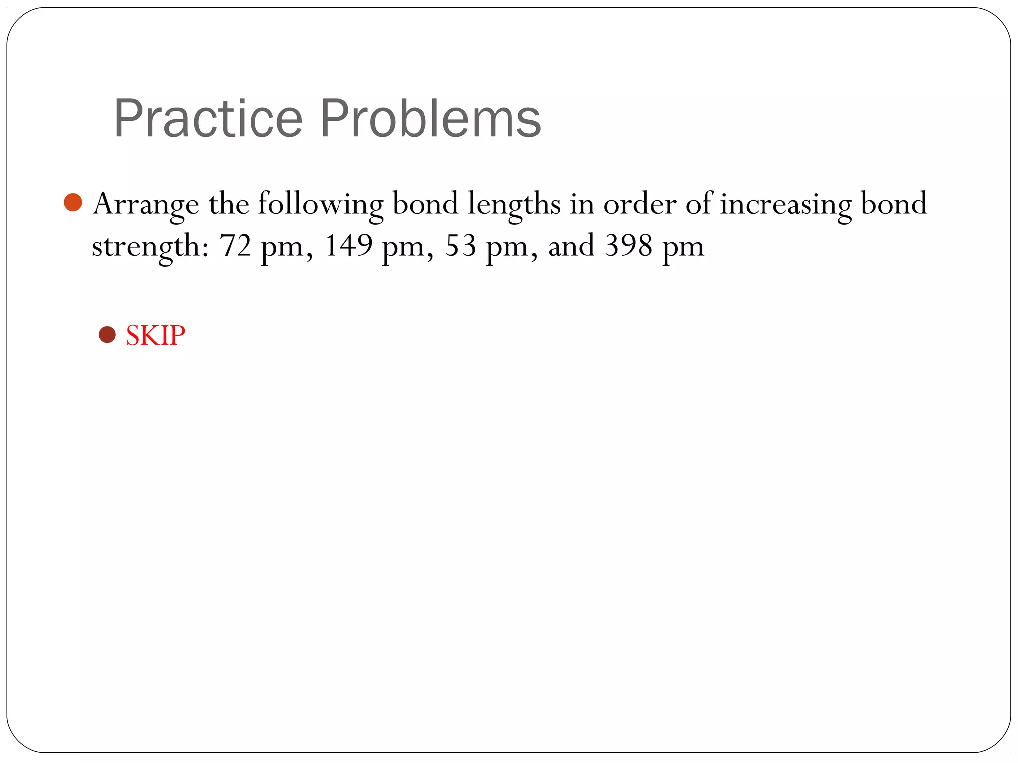 Practice Problems
Arrange the following bond lengths in order of increasing bond
  strength: 72 pm, 149 pm, 53 pm, and 398 pm

  SKIP
 