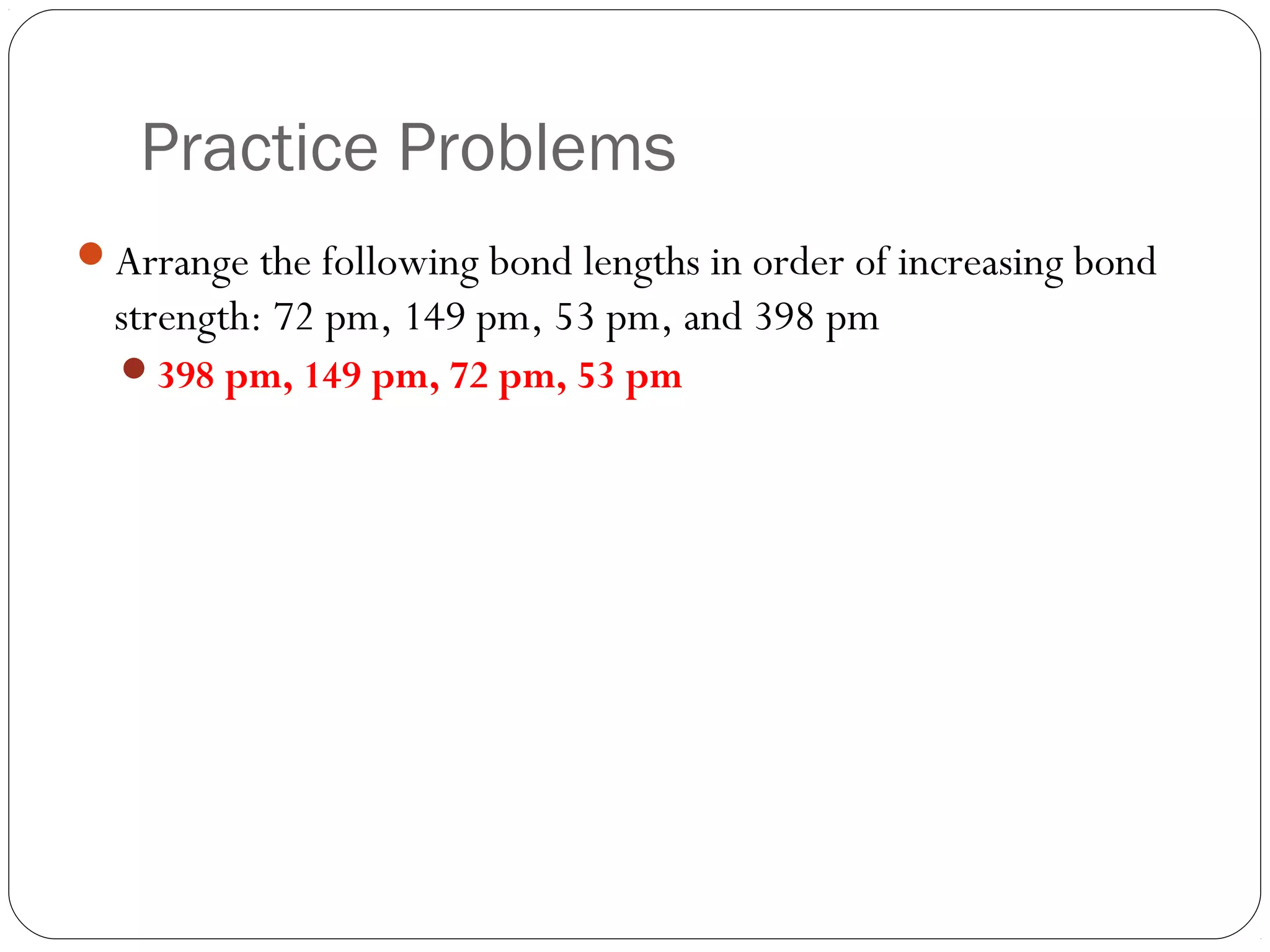 Practice Problems
Arrange the following bond lengths in order of increasing bond
  strength: 72 pm, 149 pm, 53 pm, and 398 pm
  398 pm, 149 pm, 72 pm, 53 pm
 