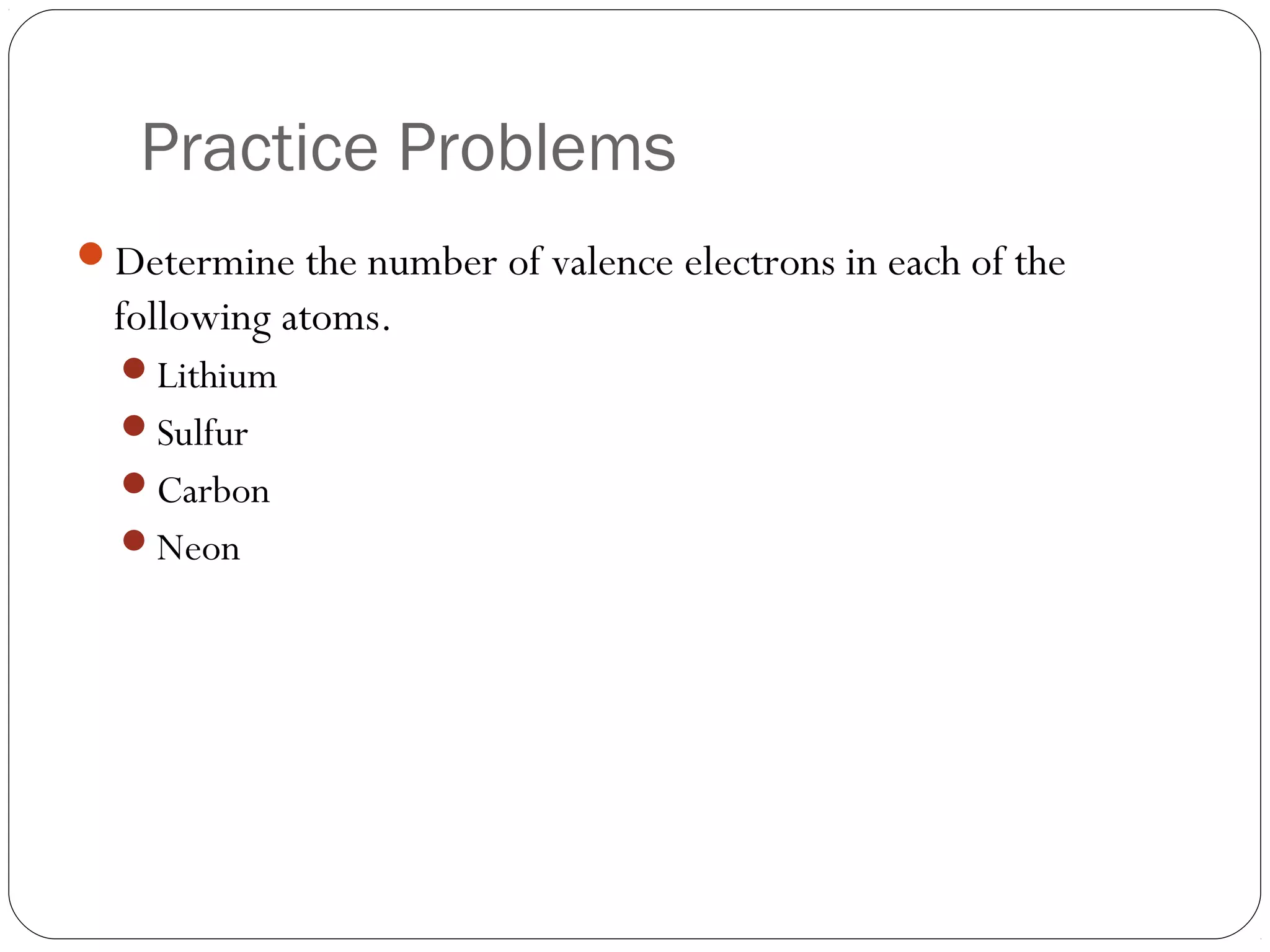 Practice Problems
Determine the number of valence electrons in each of the
  following atoms.
  Lithium
  Sulfur
  Carbon
  Neon
 