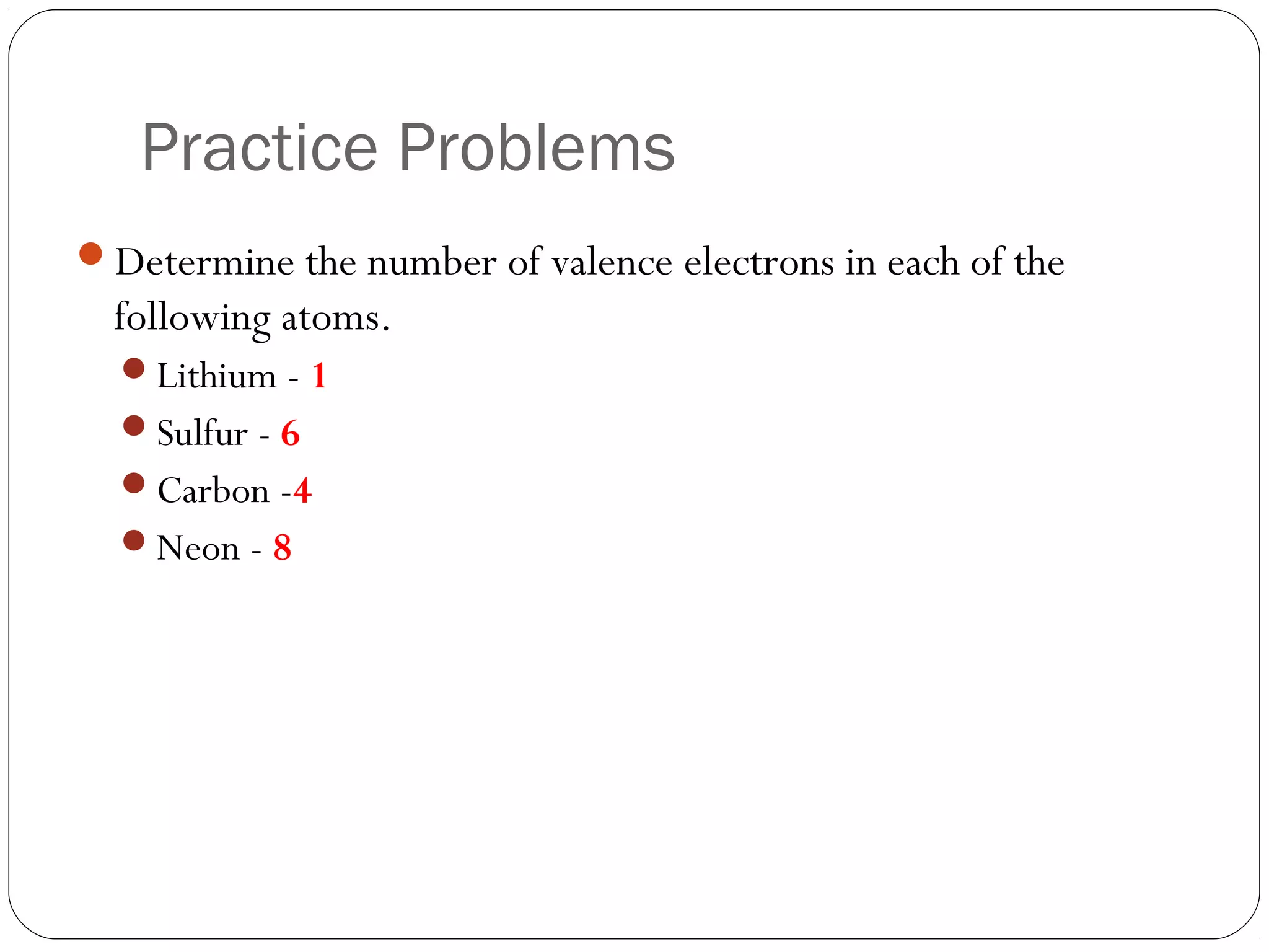 Practice Problems
Determine the number of valence electrons in each of the
  following atoms.
  Lithium - 1
  Sulfur - 6
  Carbon -4
  Neon - 8
 
