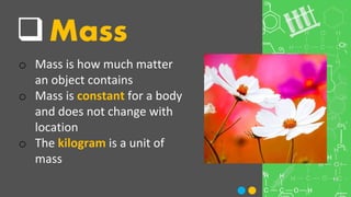 Mass
o Mass is how much matter
an object contains
o Mass is constant for a body
and does not change with
location
o The kilogram is a unit of
mass
 