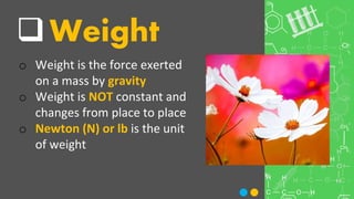 Weight
o Weight is the force exerted
on a mass by gravity
o Weight is NOT constant and
changes from place to place
o Newton (N) or lb is the unit
of weight
 