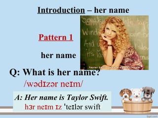 Introduction – her name
her name
A: Her name is Taylor Swift.
/h r ne m zɜ ɪ ɪ te lɪꞌ әr swift/
Pattern 1
Q: What is her name?
/wәd zɪ әr ne m/ɪ
 
