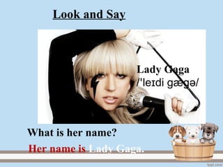 Lady Gaga
/ le di gægɪꞌ ә/
Her name is Lady Gaga.
What is her name?
Look and Say
 