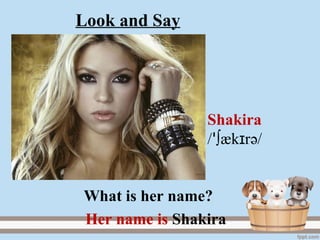 Shakira
/ ∫æk rɪꞌ ә/
Her name is Shakira.
What is her name?
Look and Say
 