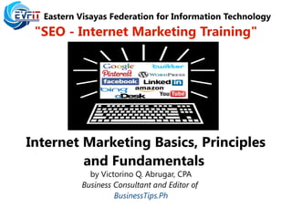 Eastern Visayas Federation for Information Technology
"SEO - Internet Marketing Training"
Internet Marketing Basics, Principles
and Fundamentals
by Victorino Q. Abrugar, CPA
Business Consultant and Editor of
BusinessTips.Ph
 