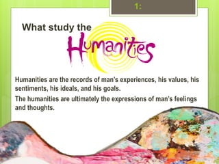 1:
What study the
Humanities are the records of man’s experiences, his values, his
sentiments, his ideals, and his goals.
The humanities are ultimately the expressions of man’s feelings
and thoughts.
 