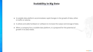 Scalability in Big Data
● A scalable data platform accommodates rapid changes in the growth of data, either
in traﬃc or volume.
● It utilizes and adds hardware or software to increase the output and storage of data.
● When a company has a scalable data platform, it is prepared for the potential of
growth in its data needs.
 