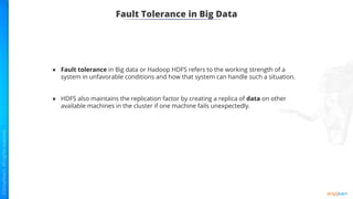 Fault Tolerance in Big Data
● Fault tolerance in Big data or Hadoop HDFS refers to the working strength of a
system in unfavorable conditions and how that system can handle such a situation.
● HDFS also maintains the replication factor by creating a replica of data on other
available machines in the cluster if one machine fails unexpectedly.
 